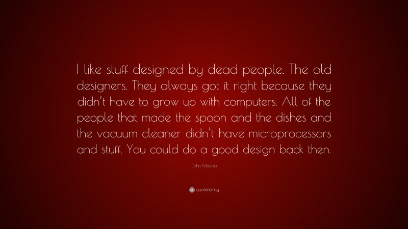 John Maeda Quote: “I like stuff designed by dead people. The old designers. They always got it right because they didn’t have to grow up with computers. All of the people that made the spoon and the dishes and the vacuum cleaner didn’t have microprocessors and stuff. You could do a good design back then.”