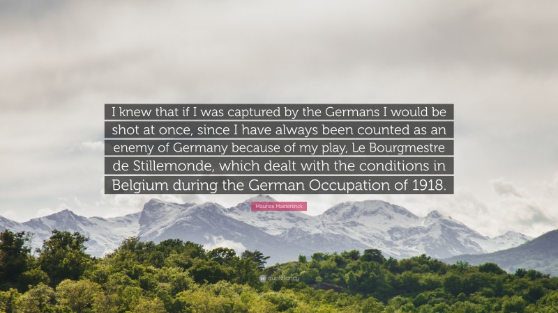 Maurice Maeterlinck Quote: “I knew that if I was captured by the Germans I would be shot at once, since I have always been counted as an enemy of Germany because of my play, Le Bourgmestre de Stillemonde, which dealt with the conditions in Belgium during the German Occupation of 1918.”