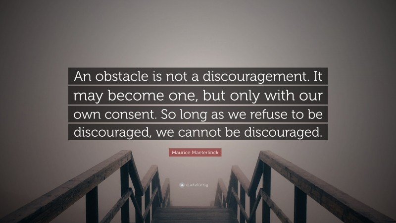 Maurice Maeterlinck Quote: “An obstacle is not a discouragement. It may become one, but only with our own consent. So long as we refuse to be discouraged, we cannot be discouraged.”