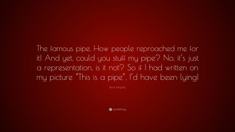 René Magritte Quote: “The famous pipe. How people reproached me for it! And yet, could you stuff my pipe? No, it’s just a representation, is it not? So if I had written on my picture “This is a pipe”, I’d have been lying!”