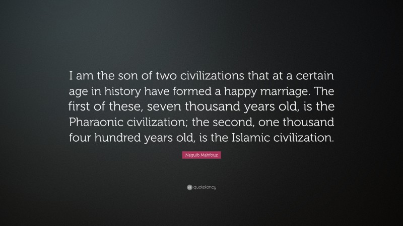 Naguib Mahfouz Quote: “I am the son of two civilizations that at a certain age in history have formed a happy marriage. The first of these, seven thousand years old, is the Pharaonic civilization; the second, one thousand four hundred years old, is the Islamic civilization.”