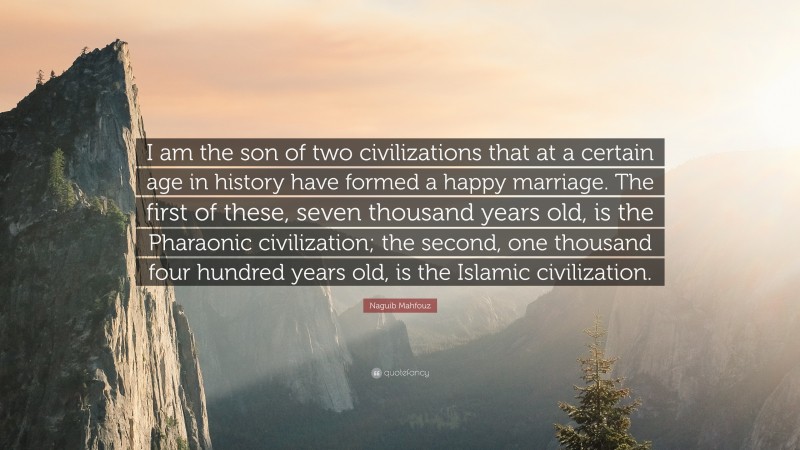 Naguib Mahfouz Quote: “I am the son of two civilizations that at a certain age in history have formed a happy marriage. The first of these, seven thousand years old, is the Pharaonic civilization; the second, one thousand four hundred years old, is the Islamic civilization.”