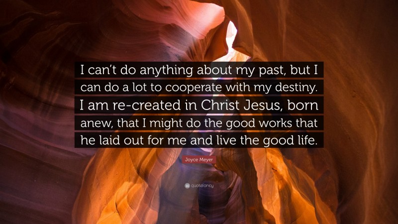Joyce Meyer Quote: “I can’t do anything about my past, but I can do a lot to cooperate with my destiny. I am re-created in Christ Jesus, born anew, that I might do the good works that he laid out for me and live the good life.”
