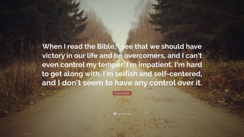 Joyce Meyer Quote: “When I read the Bible, I see that we should have victory in our life and be overcomers, and I can’t even control my temper. I’m impatient. I’m hard to get along with. I’m selfish and self-centered, and I don’t seem to have any control over it.”