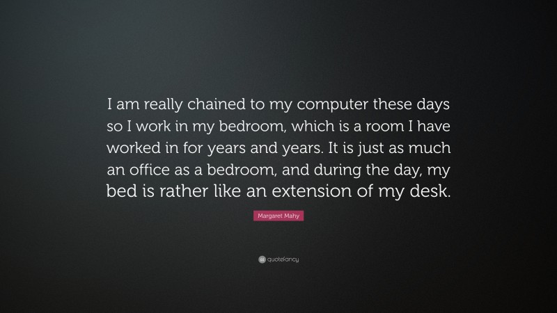 Margaret Mahy Quote: “I am really chained to my computer these days so I work in my bedroom, which is a room I have worked in for years and years. It is just as much an office as a bedroom, and during the day, my bed is rather like an extension of my desk.”