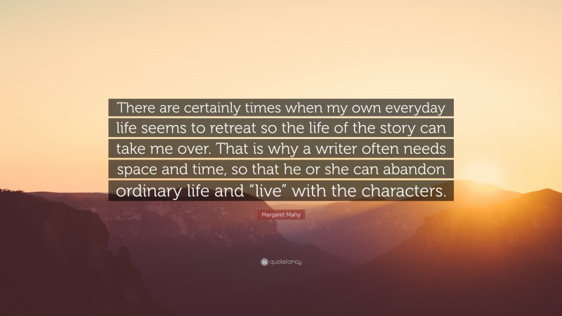 Margaret Mahy Quote: “There are certainly times when my own everyday life seems to retreat so the life of the story can take me over. That is why a writer often needs space and time, so that he or she can abandon ordinary life and “live” with the characters.”