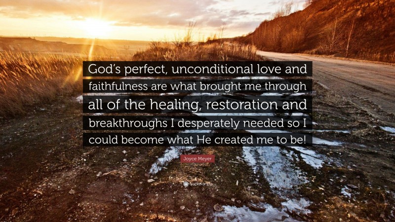 Joyce Meyer Quote: “God’s perfect, unconditional love and faithfulness are what brought me through all of the healing, restoration and breakthroughs I desperately needed so I could become what He created me to be!”