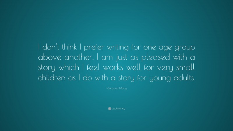 Margaret Mahy Quote: “I don’t think I prefer writing for one age group above another. I am just as pleased with a story which I feel works well for very small children as I do with a story for young adults.”