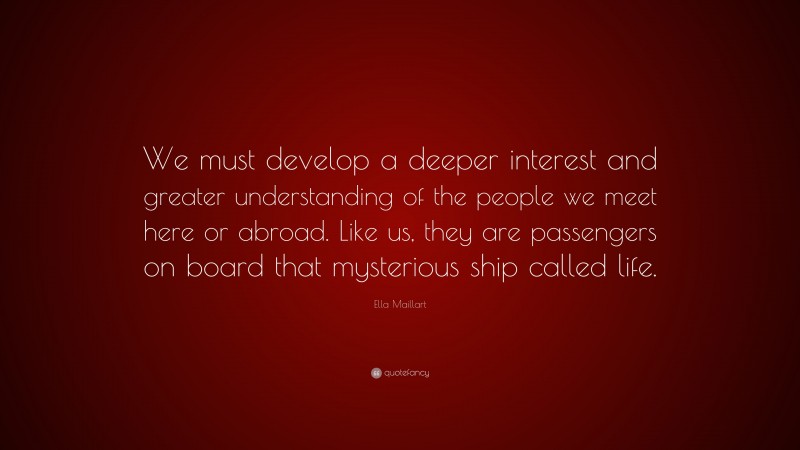 Ella Maillart Quote: “We must develop a deeper interest and greater understanding of the people we meet here or abroad. Like us, they are passengers on board that mysterious ship called life.”