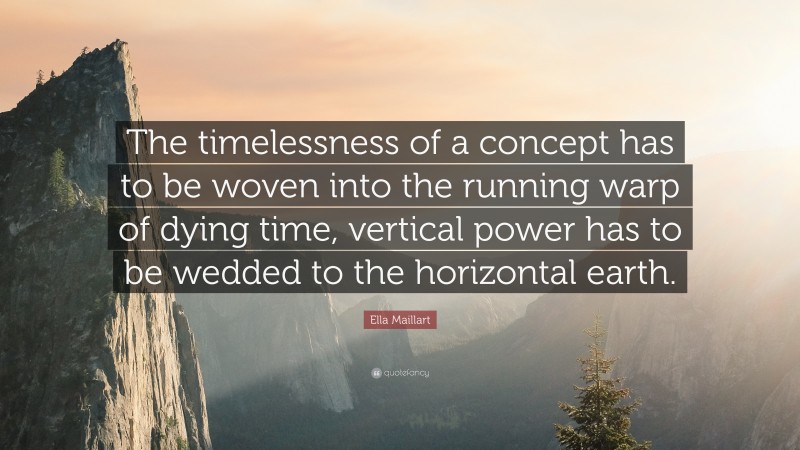Ella Maillart Quote: “The timelessness of a concept has to be woven into the running warp of dying time, vertical power has to be wedded to the horizontal earth.”