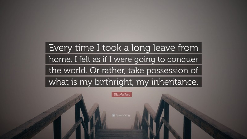 Ella Maillart Quote: “Every time I took a long leave from home, I felt as if I were going to conquer the world. Or rather, take possession of what is my birthright, my inheritance.”