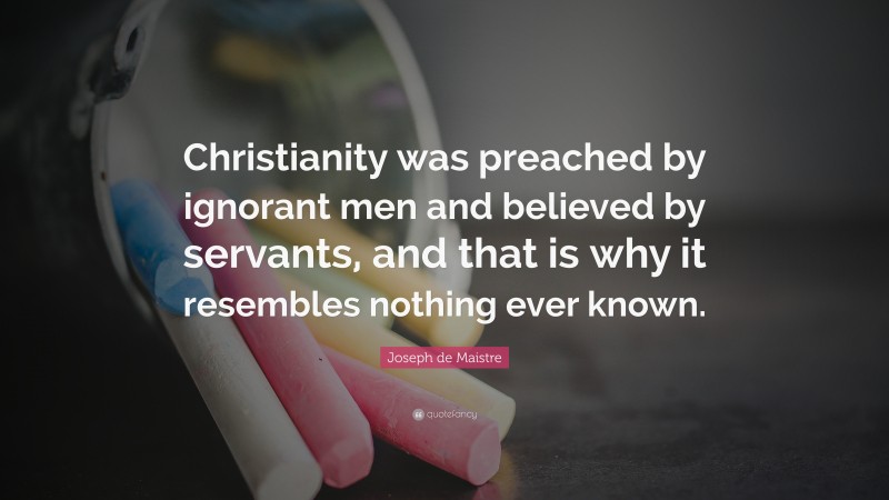Joseph de Maistre Quote: “Christianity was preached by ignorant men and believed by servants, and that is why it resembles nothing ever known.”