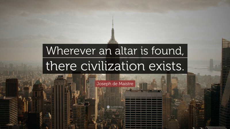 Joseph de Maistre Quote: “Wherever an altar is found, there civilization exists.”
