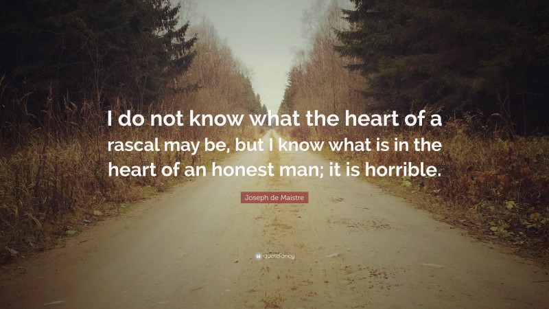 Joseph de Maistre Quote: “I do not know what the heart of a rascal may be, but I know what is in the heart of an honest man; it is horrible.”