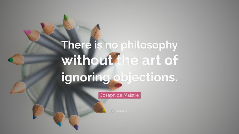 Joseph de Maistre Quote: “There is no philosophy without the art of ignoring objections.”