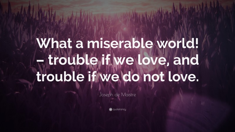 Joseph de Maistre Quote: “What a miserable world! – trouble if we love, and trouble if we do not love.”