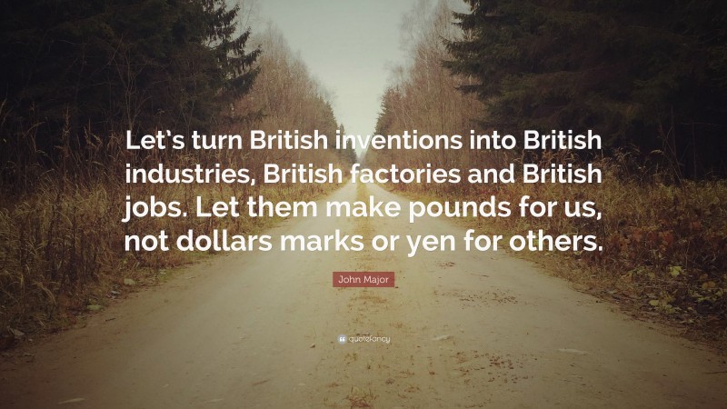 John Major Quote: “Let’s turn British inventions into British industries, British factories and British jobs. Let them make pounds for us, not dollars marks or yen for others.”