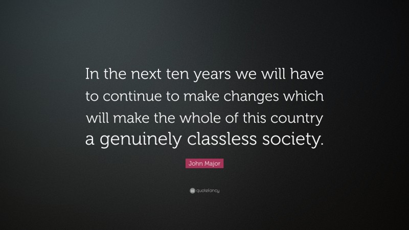 John Major Quote: “In the next ten years we will have to continue to make changes which will make the whole of this country a genuinely classless society.”