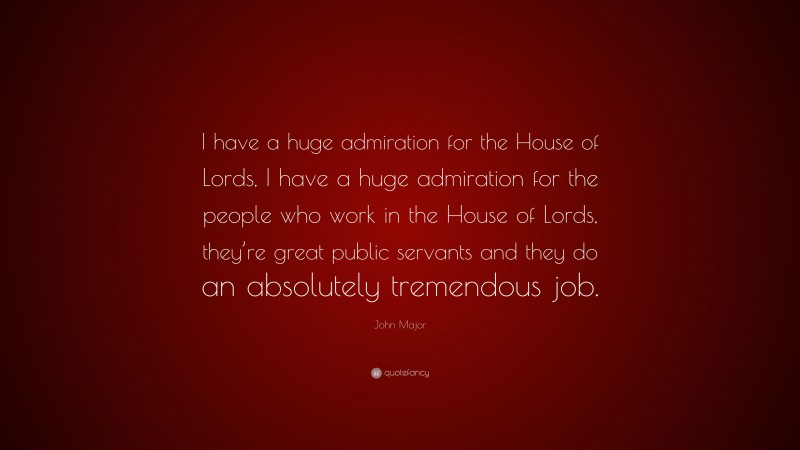 John Major Quote: “I have a huge admiration for the House of Lords, I have a huge admiration for the people who work in the House of Lords, they’re great public servants and they do an absolutely tremendous job.”