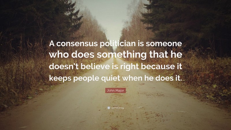 John Major Quote: “A consensus politician is someone who does something that he doesn’t believe is right because it keeps people quiet when he does it.”