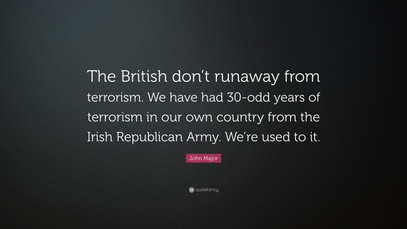 John Major Quote: “The British don’t runaway from terrorism. We have had 30-odd years of terrorism in our own country from the Irish Republican Army. We’re used to it.”