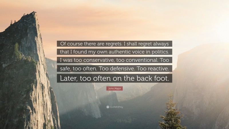 John Major Quote: “Of course there are regrets. I shall regret always that I found my own authentic voice in politics. I was too conservative, too conventional. Too safe, too often. Too defensive. Too reactive. Later, too often on the back foot.”