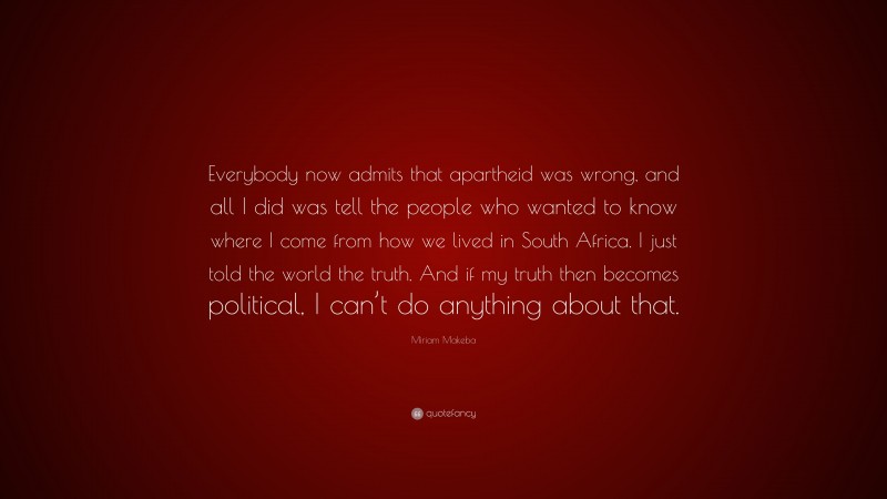 Miriam Makeba Quote: “Everybody now admits that apartheid was wrong, and all I did was tell the people who wanted to know where I come from how we lived in South Africa. I just told the world the truth. And if my truth then becomes political, I can’t do anything about that.”