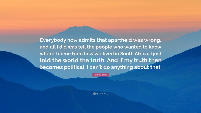 Miriam Makeba Quote: “Everybody now admits that apartheid was wrong, and all I did was tell the people who wanted to know where I come from how we lived in South Africa. I just told the world the truth. And if my truth then becomes political, I can’t do anything about that.”