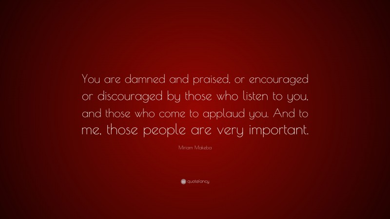 Miriam Makeba Quote: “You are damned and praised, or encouraged or discouraged by those who listen to you, and those who come to applaud you. And to me, those people are very important.”