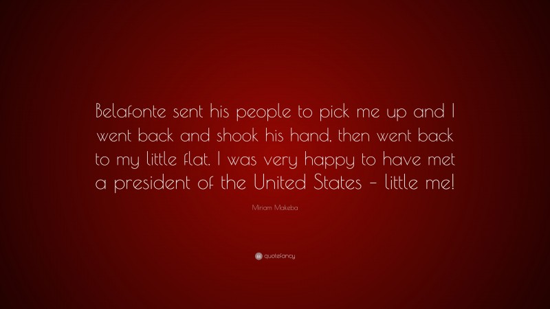 Miriam Makeba Quote: “Belafonte sent his people to pick me up and I went back and shook his hand, then went back to my little flat. I was very happy to have met a president of the United States – little me!”