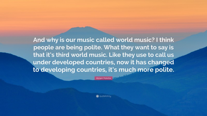 Miriam Makeba Quote: “And why is our music called world music? I think people are being polite. What they want to say is that it’s third world music. Like they use to call us under developed countries, now it has changed to developing countries, it’s much more polite.”