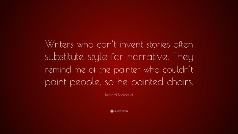 Bernard Malamud Quote: “Writers who can’t invent stories often substitute style for narrative. They remind me of the painter who couldn’t paint people, so he painted chairs.”