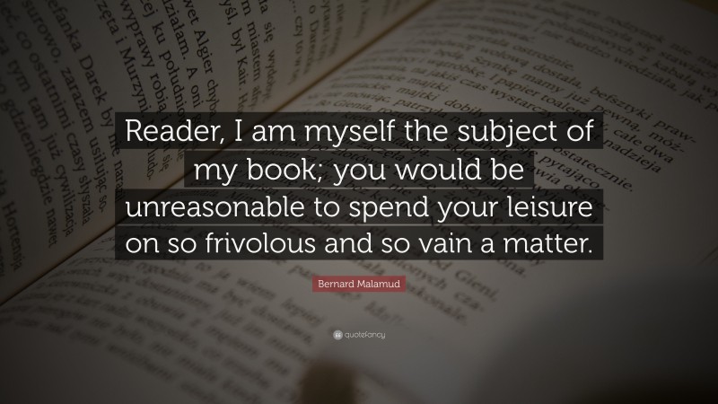 Bernard Malamud Quote: “Reader, I am myself the subject of my book; you would be unreasonable to spend your leisure on so frivolous and so vain a matter.”