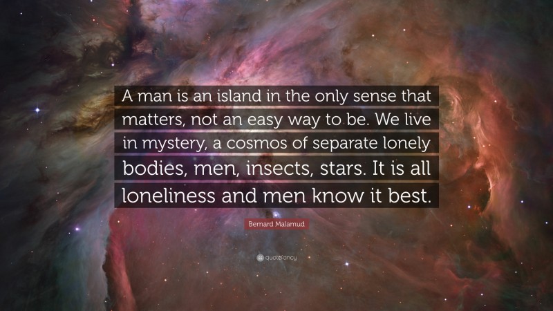 Bernard Malamud Quote: “A man is an island in the only sense that matters, not an easy way to be. We live in mystery, a cosmos of separate lonely bodies, men, insects, stars. It is all loneliness and men know it best.”