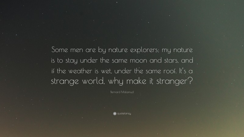 Bernard Malamud Quote: “Some men are by nature explorers; my nature is to stay under the same moon and stars, and if the weather is wet, under the same roof. It’s a strange world, why make it stranger?”