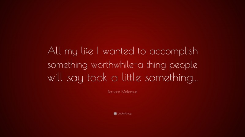 Bernard Malamud Quote: “All my life I wanted to accomplish something worthwhile-a thing people will say took a little something...”