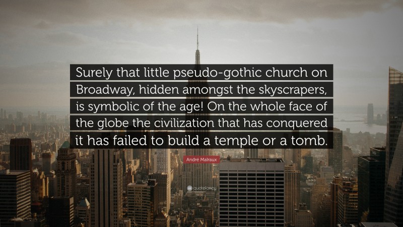 André Malraux Quote: “Surely that little pseudo-gothic church on Broadway, hidden amongst the skyscrapers, is symbolic of the age! On the whole face of the globe the civilization that has conquered it has failed to build a temple or a tomb.”