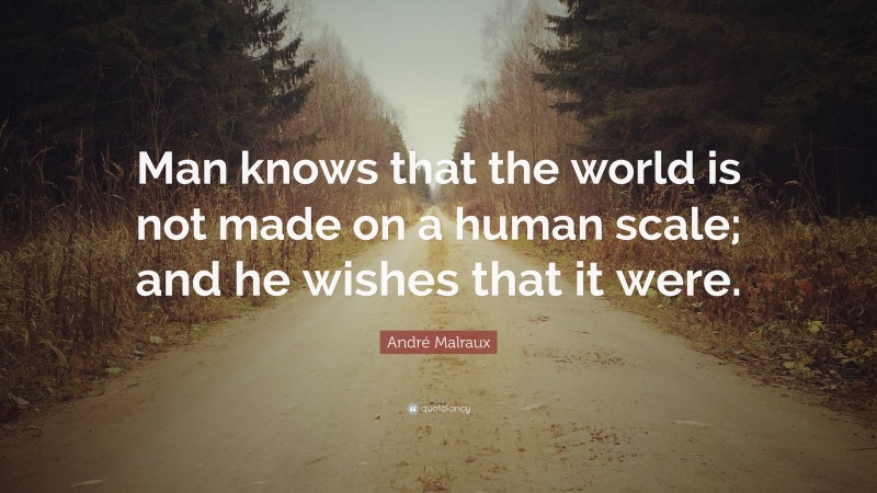 André Malraux Quote: “Man knows that the world is not made on a human scale; and he wishes that it were.”