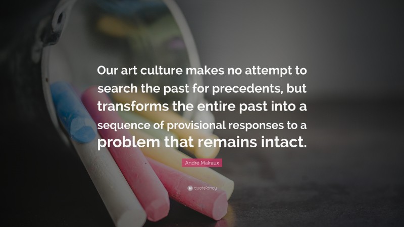 André Malraux Quote: “Our art culture makes no attempt to search the past for precedents, but transforms the entire past into a sequence of provisional responses to a problem that remains intact.”