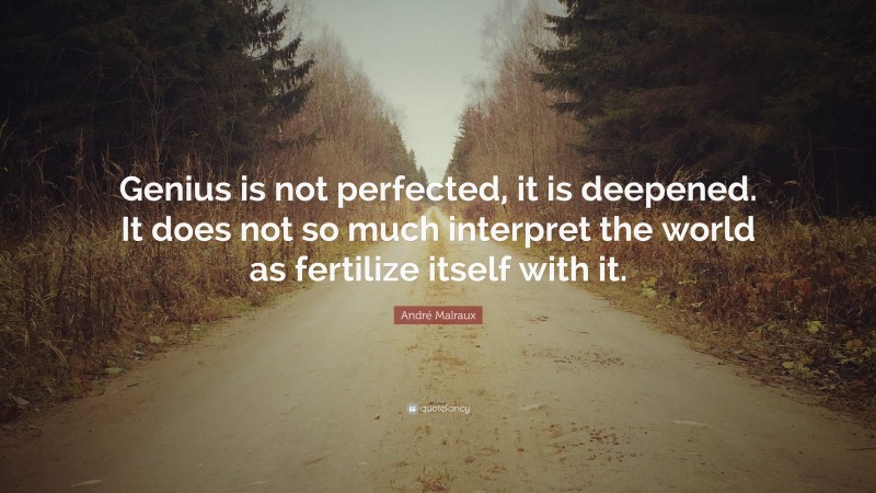 André Malraux Quote: “Genius is not perfected, it is deepened. It does not so much interpret the world as fertilize itself with it.”