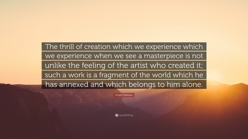 André Malraux Quote: “The thrill of creation which we experience which we experience when we see a masterpiece is not unlike the feeling of the artist who created it; such a work is a fragment of the world which he has annexed and which belongs to him alone.”