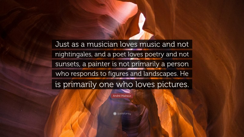 André Malraux Quote: “Just as a musician loves music and not nightingales, and a poet loves poetry and not sunsets, a painter is not primarily a person who responds to figures and landscapes. He is primarily one who loves pictures.”