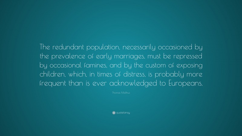 Thomas Malthus Quote: “The redundant population, necessarily occasioned by the prevalence of early marriages, must be repressed by occasional famines, and by the custom of exposing children, which, in times of distress, is probably more frequent than is ever acknowledged to Europeans.”