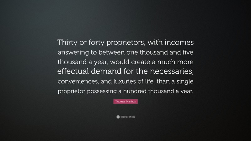 Thomas Malthus Quote: “Thirty or forty proprietors, with incomes answering to between one thousand and five thousand a year, would create a much more effectual demand for the necessaries, conveniences, and luxuries of life, than a single proprietor possessing a hundred thousand a year.”