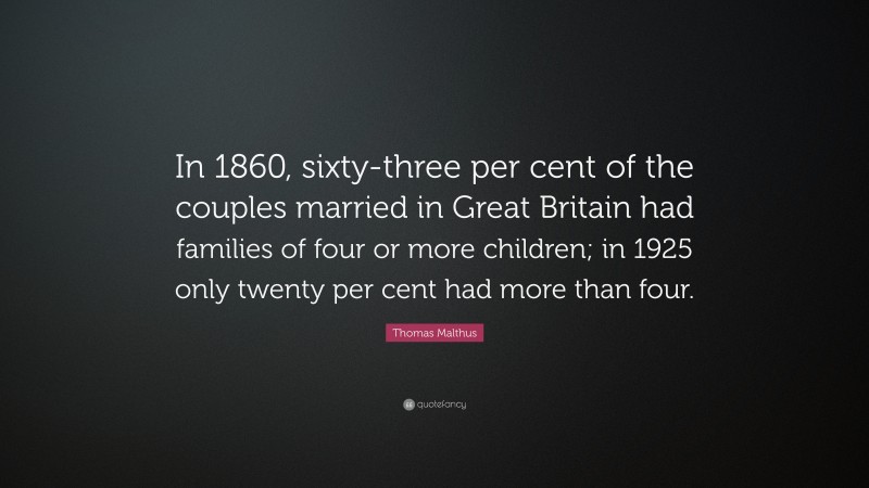 Thomas Malthus Quote: “In 1860, sixty-three per cent of the couples married in Great Britain had families of four or more children; in 1925 only twenty per cent had more than four.”