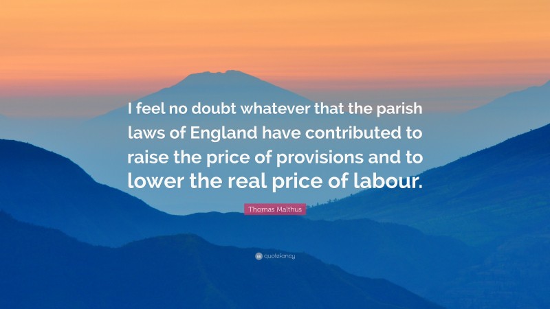 Thomas Malthus Quote: “I feel no doubt whatever that the parish laws of England have contributed to raise the price of provisions and to lower the real price of labour.”