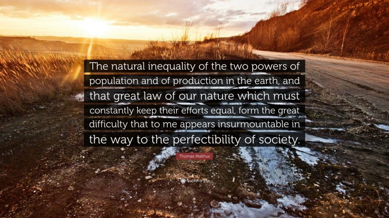 Thomas Malthus Quote: “The natural inequality of the two powers of population and of production in the earth, and that great law of our nature which must constantly keep their efforts equal, form the great difficulty that to me appears insurmountable in the way to the perfectibility of society.”