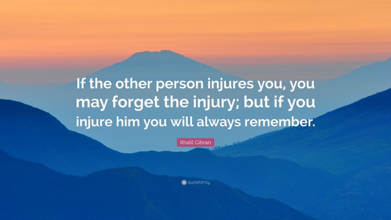 Khalil Gibran Quote: “If the other person injures you, you may forget the injury; but if you injure him you will always remember.”