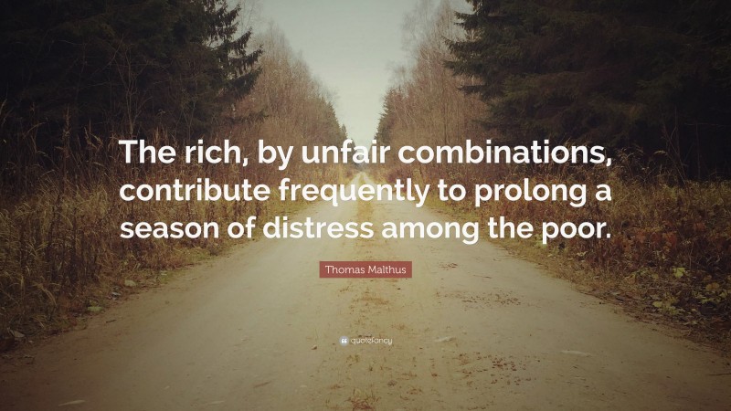 Thomas Malthus Quote: “The rich, by unfair combinations, contribute frequently to prolong a season of distress among the poor.”