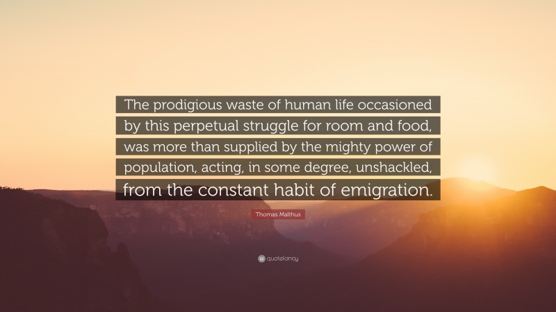 Thomas Malthus Quote: “The prodigious waste of human life occasioned by this perpetual struggle for room and food, was more than supplied by the mighty power of population, acting, in some degree, unshackled, from the constant habit of emigration.”